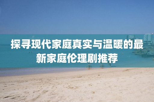 探尋現(xiàn)代家庭真實(shí)與溫暖的最新家庭倫理劇推薦