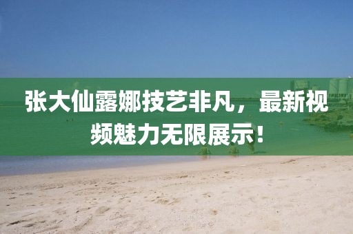 張大仙露娜技藝非凡，最新視頻魅力無限展示！