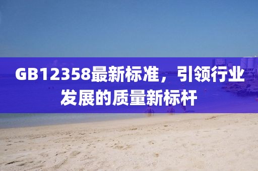 GB12358最新標(biāo)準(zhǔn)，引領(lǐng)行業(yè)發(fā)展的質(zhì)量新標(biāo)桿