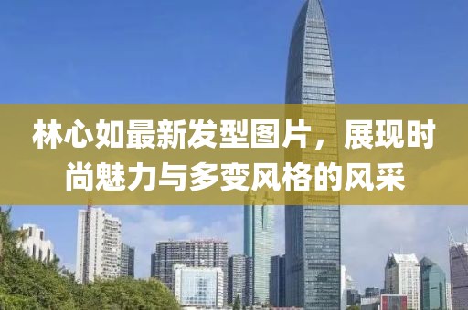 林心如最新發(fā)型圖片，展現(xiàn)時(shí)尚魅力與多變風(fēng)格的風(fēng)采