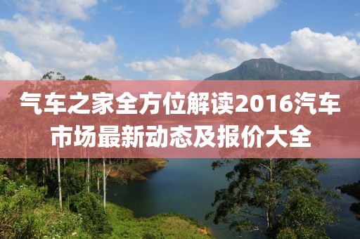 氣車之家全方位解讀2016汽車市場最新動態(tài)及報價大全