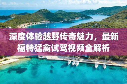 深度體驗越野傳奇魅力，最新福特猛禽試駕視頻全解析