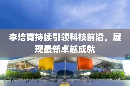 李培育持續(xù)引領科技前沿，展現(xiàn)最新卓越成就