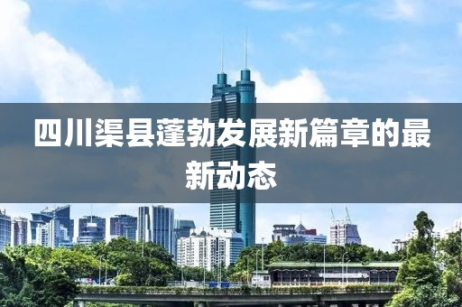 四川渠縣蓬勃發(fā)展新篇章的最新動(dòng)態(tài)
