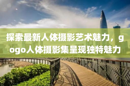 探索最新人體攝影藝術(shù)魅力，gogo人體攝影集呈現(xiàn)獨(dú)特魅力
