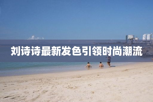 劉詩(shī)詩(shī)最新發(fā)色引領(lǐng)時(shí)尚潮流