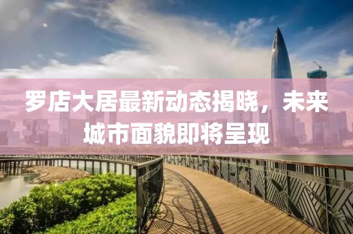 羅店大居最新動態(tài)揭曉，未來城市面貌即將呈現(xiàn)