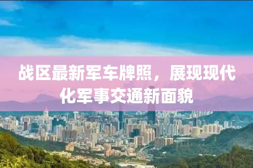戰(zhàn)區(qū)最新軍車牌照，展現(xiàn)現(xiàn)代化軍事交通新面貌
