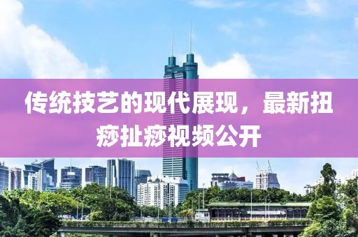 傳統(tǒng)技藝的現(xiàn)代展現(xiàn)，最新扭痧扯痧視頻公開