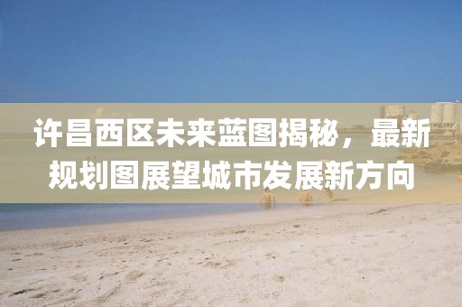 許昌西區(qū)未來藍(lán)圖揭秘，最新規(guī)劃圖展望城市發(fā)展新方向