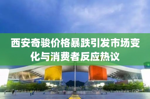 西安奇駿價格暴跌引發(fā)市場變化與消費者反應熱議