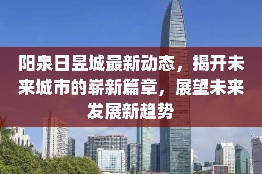 陽(yáng)泉日昱城最新動(dòng)態(tài)，揭開(kāi)未來(lái)城市的嶄新篇章，展望未來(lái)發(fā)展新趨勢(shì)