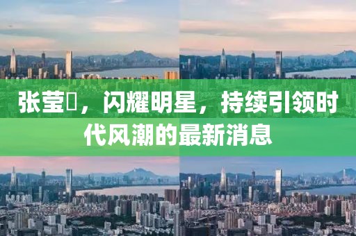 張瑩嫇，閃耀明星，持續(xù)引領(lǐng)時(shí)代風(fēng)潮的最新消息