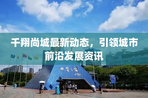 千翔尚城最新動(dòng)態(tài)，引領(lǐng)城市前沿發(fā)展資訊