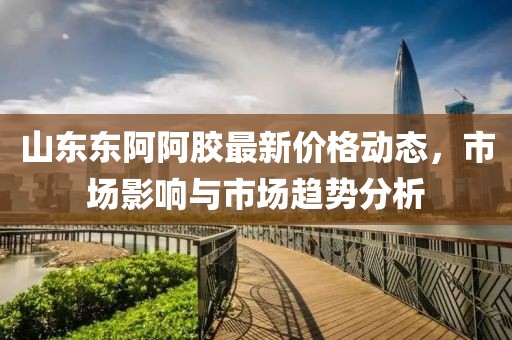 山東東阿阿膠最新價(jià)格動(dòng)態(tài)，市場(chǎng)影響與市場(chǎng)趨勢(shì)分析