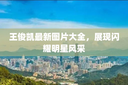 王俊凱最新圖片大全，展現(xiàn)閃耀明星風(fēng)采