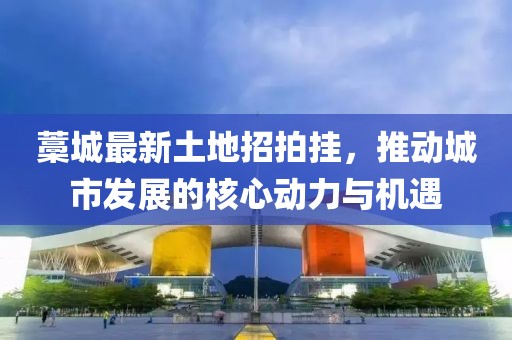 藁城最新土地招拍掛，推動城市發(fā)展的核心動力與機(jī)遇