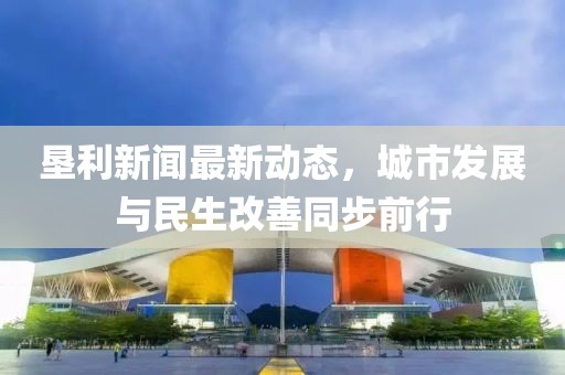 墾利新聞最新動(dòng)態(tài)，城市發(fā)展與民生改善同步前行