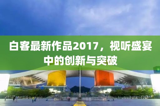 白客最新作品2017，視聽盛宴中的創(chuàng)新與突破