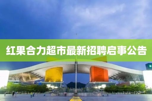 紅果合力超市最新招聘啟事公告