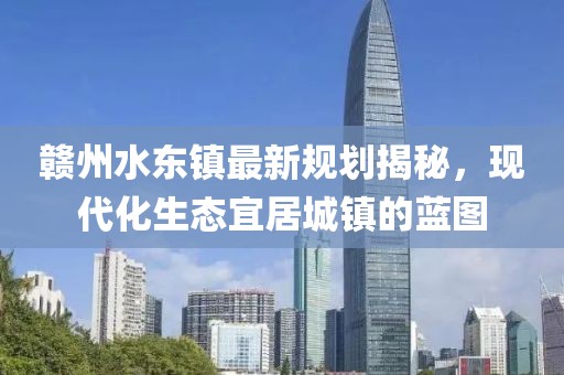 贛州水東鎮(zhèn)最新規(guī)劃揭秘，現(xiàn)代化生態(tài)宜居城鎮(zhèn)的藍圖