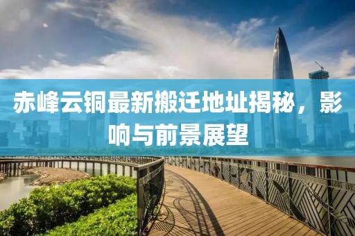 赤峰云銅最新搬遷地址揭秘，影響與前景展望