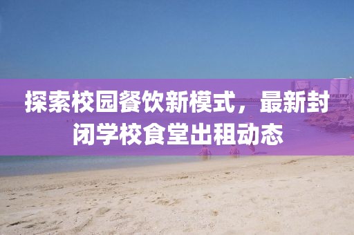 探索校園餐飲新模式，最新封閉學(xué)校食堂出租動(dòng)態(tài)
