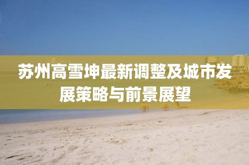 蘇州高雪坤最新調(diào)整及城市發(fā)展策略與前景展望