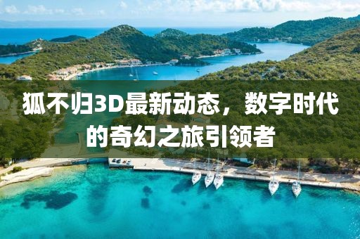 狐不歸3D最新動(dòng)態(tài)，數(shù)字時(shí)代的奇幻之旅引領(lǐng)者