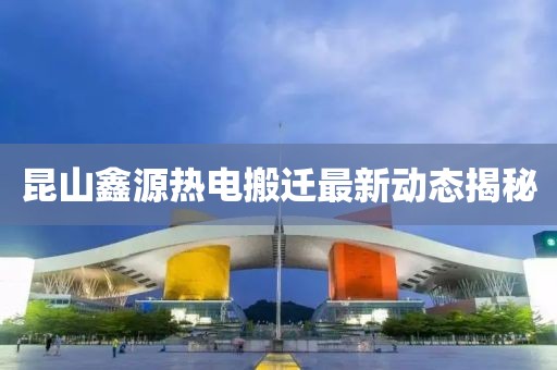 昆山鑫源熱電搬遷最新動態(tài)揭秘