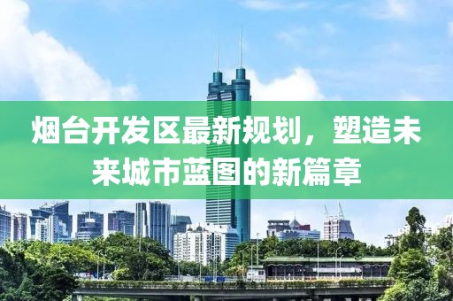 煙臺(tái)開發(fā)區(qū)最新規(guī)劃，塑造未來城市藍(lán)圖的新篇章