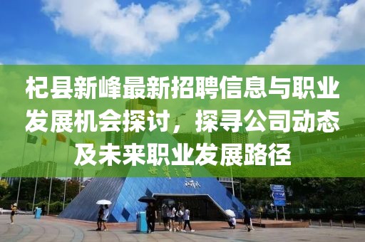 杞縣新峰最新招聘信息與職業(yè)發(fā)展機(jī)會探討，探尋公司動態(tài)及未來職業(yè)發(fā)展路徑