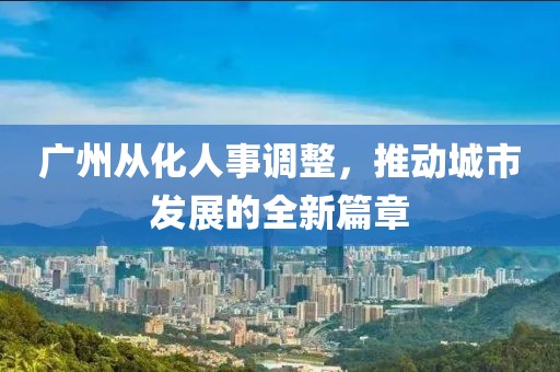 廣州從化人事調(diào)整，推動城市發(fā)展的全新篇章