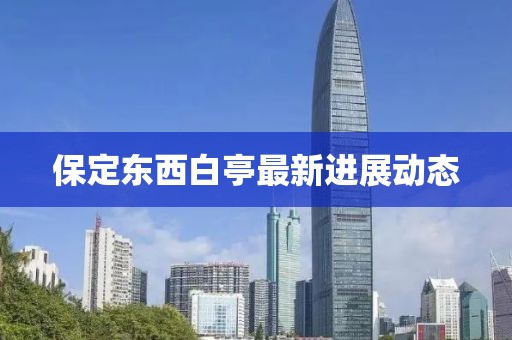 保定東西白亭最新進(jìn)展動(dòng)態(tài)