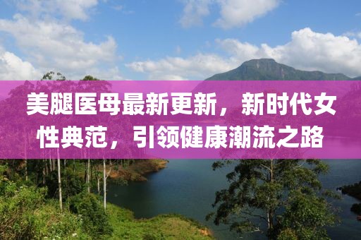 美腿醫(yī)母最新更新，新時(shí)代女性典范，引領(lǐng)健康潮流之路