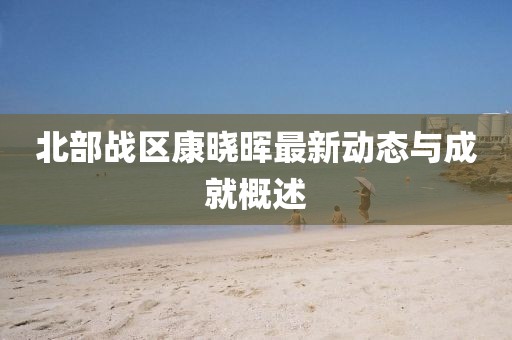 北部戰(zhàn)區(qū)康曉暉最新動態(tài)與成就概述