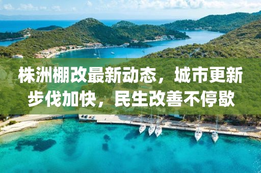 株洲棚改最新動態(tài)，城市更新步伐加快，民生改善不停歇
