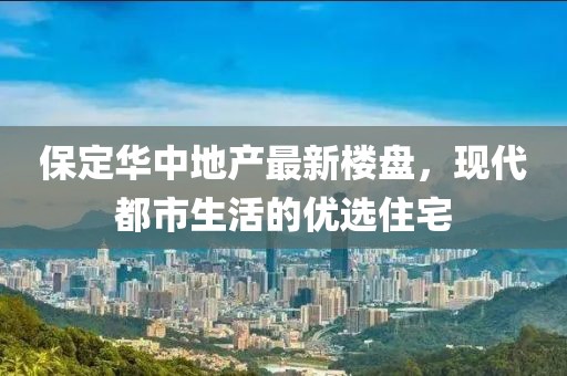 保定華中地產(chǎn)最新樓盤，現(xiàn)代都市生活的優(yōu)選住宅