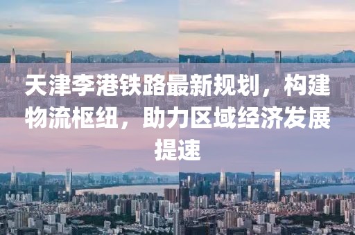 天津李港鐵路最新規(guī)劃，構(gòu)建物流樞紐，助力區(qū)域經(jīng)濟發(fā)展提速