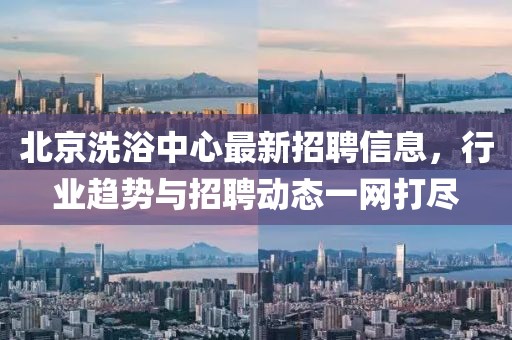 北京洗浴中心最新招聘信息，行業(yè)趨勢與招聘動態(tài)一網(wǎng)打盡