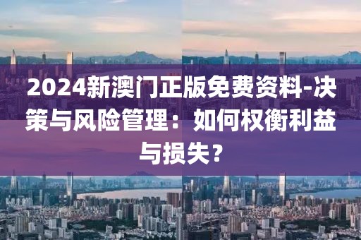 2024新澳門正版免費(fèi)資料-決策與風(fēng)險(xiǎn)管理：如何權(quán)衡利益與損失？