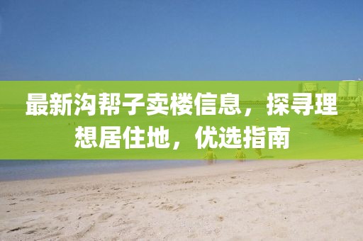 最新溝幫子賣樓信息，探尋理想居住地，優(yōu)選指南