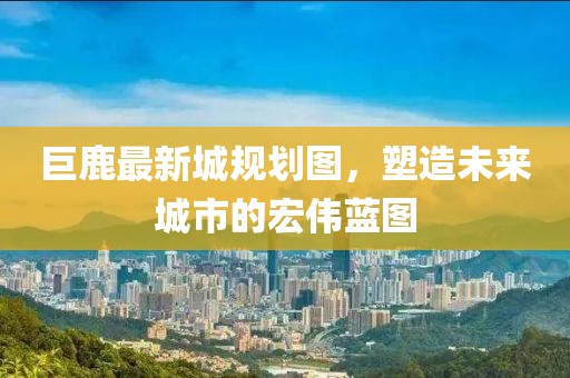巨鹿最新城規(guī)劃圖，塑造未來城市的宏偉藍圖