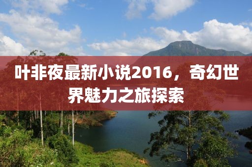 葉非夜最新小說2016，奇幻世界魅力之旅探索