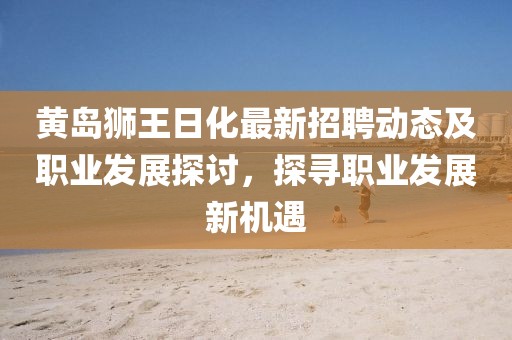 黃島獅王日化最新招聘動(dòng)態(tài)及職業(yè)發(fā)展探討，探尋職業(yè)發(fā)展新機(jī)遇