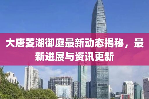 大唐菱湖御庭最新動(dòng)態(tài)揭秘，最新進(jìn)展與資訊更新