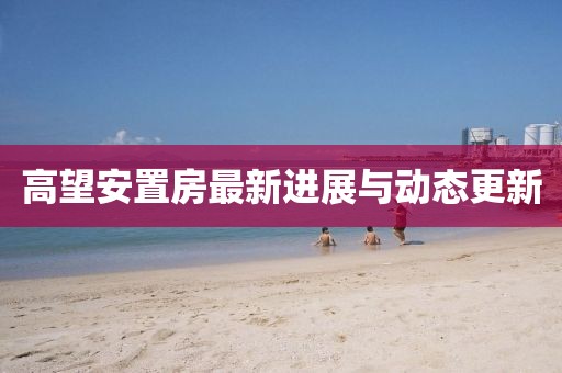 高望安置房最新進展與動態(tài)更新