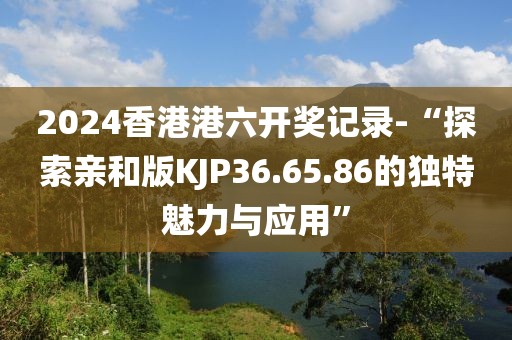 2024香港港六開獎記錄-“探索親和版KJP36.65.86的獨特魅力與應用”