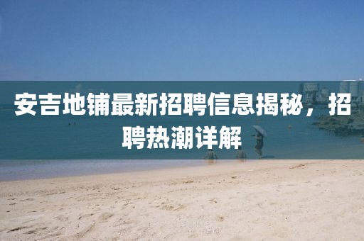 安吉地鋪最新招聘信息揭秘，招聘熱潮詳解