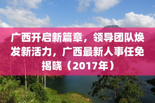 廣西開啟新篇章，領(lǐng)導(dǎo)團隊煥發(fā)新活力，廣西最新人事任免揭曉（2017年）